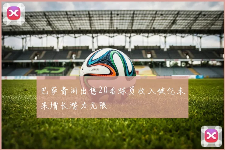 巴萨青训出售20名球员收入破亿未来增长潜力无限
