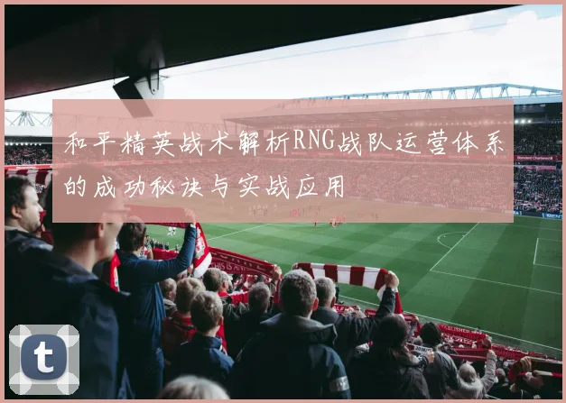 和平精英战术解析RNG战队运营体系的成功秘诀与实战应用