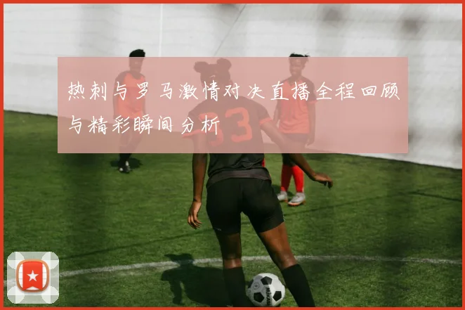 热刺与罗马激情对决直播全程回顾与精彩瞬间分析