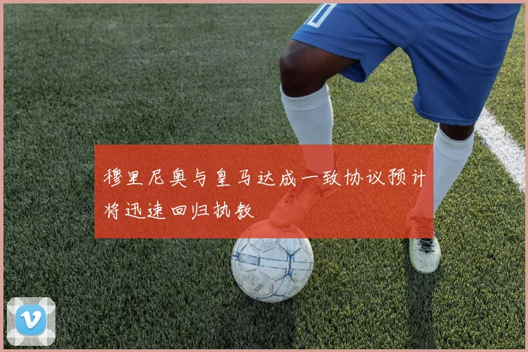 穆里尼奥与皇马达成一致协议预计将迅速回归执教