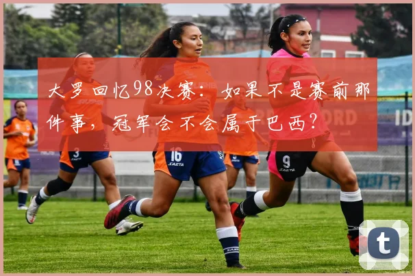 大罗回忆98决赛：如果不是赛前那件事，冠军会不会属于巴西？